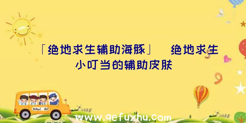 「绝地求生辅助海豚」|绝地求生小叮当的辅助皮肤